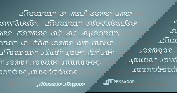 Encarar o mal como uma confusão. Encarar obstáculos como formas de se superar. Encarar o fim como um novo começo. Encarar tudo que há de quase ruim como novas c... Frase de Jhonatan Dorgam.