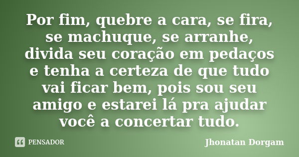 Por fim, quebre a cara, se fira, se machuque, se arranhe, divida seu coração em pedaços e tenha a certeza de que tudo vai ficar bem, pois sou seu amigo e estare... Frase de Jhonatan Dorgam.