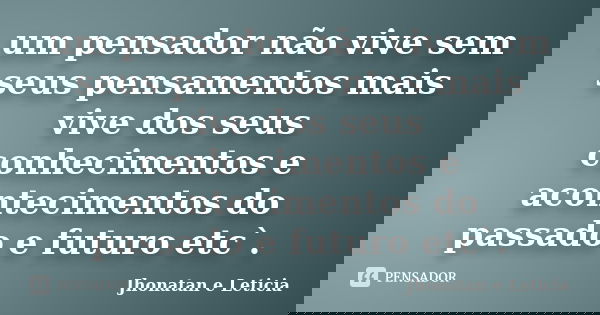 um pensador não vive sem seus pensamentos mais vive dos seus conhecimentos e acontecimentos do passado e futuro etc`.... Frase de Jhonatan e Leticia.