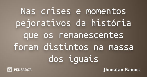 Nas crises e momentos pejorativos da história que os remanescentes foram distintos na massa dos iguais... Frase de Jhonatan Ramos.