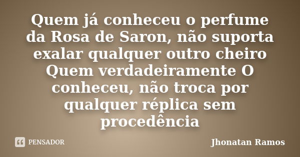 Quem já conheceu o perfume da Rosa de Saron, não suporta exalar qualquer outro cheiro Quem verdadeiramente O conheceu, não troca por qualquer réplica sem proced... Frase de Jhonatan Ramos.