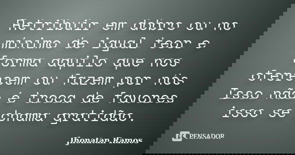 Retribuir em dobro ou no mínimo de igual teor e forma aquilo que nos oferecem ou fazem por nós Isso não é troca de favores isso se chama gratidão.... Frase de Jhonatan Ramos.