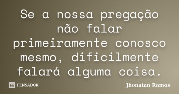 Se a nossa pregação não falar primeiramente conosco mesmo, dificilmente falará alguma coisa.... Frase de Jhonatan Ramos.