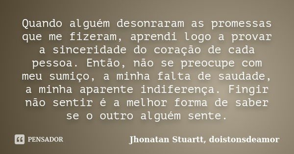 Quando alguém desonraram as promessas que me fizeram, aprendi logo a provar a sinceridade do coração de cada pessoa. Então, não se preocupe com meu sumiço, a mi... Frase de Jhonatan Stuartt, doistonsdeamor.