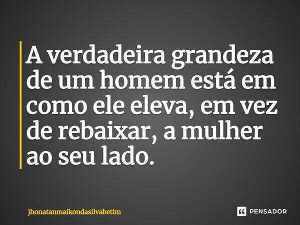 ⁠A verdadeira grandeza de um homem está em como ele eleva, em vez de rebaixar, a mulher ao seu lado.... Frase de jhonatanmaikondasilvabetim.