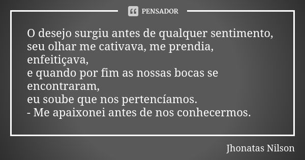 O desejo surgiu antes de qualquer sentimento, seu olhar me cativava, me prendia, enfeitiçava, e quando por fim as nossas bocas se encontraram, eu soube que nos ... Frase de Jhonatas Nilson.