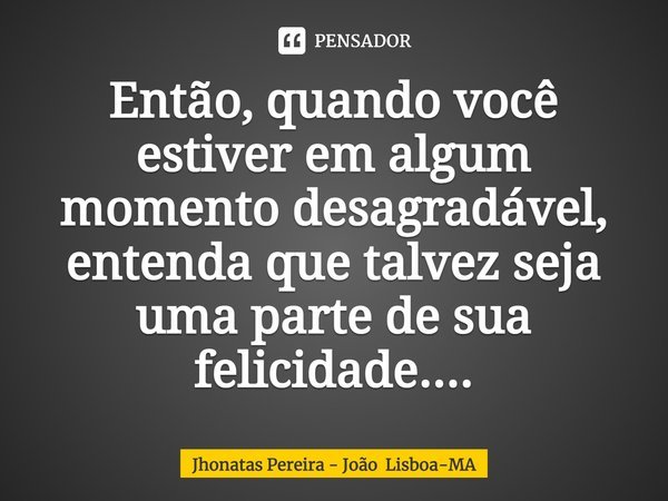 ⁠Então, quando você estiver em algum momento desagradável, entenda que talvez seja uma parte de sua felicidade....... Frase de Jhonatas Pereira - João Lisboa-MA.