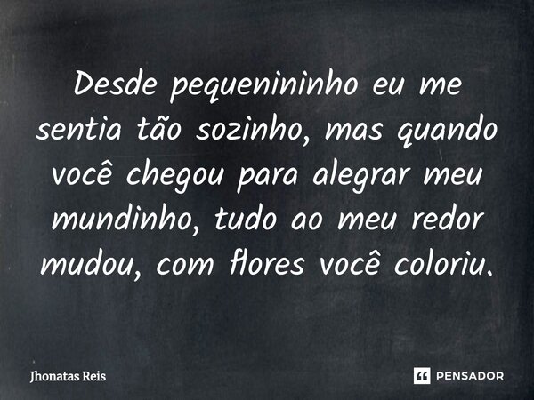 ⁠Desde pequenininho eu me sentia tão sozinho, mas quando você chegou para alegrar meu mundinho, tudo ao meu redor mudou, com flores você coloriu.... Frase de Jhonatas Reis.