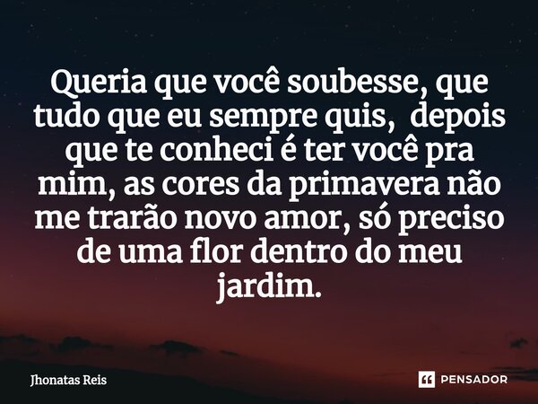 ⁠Queria que você soubesse, que tudo que eu sempre quis, depois que te conheci é ter você pra mim, as cores da primavera não me trarão novo amor, só preciso de u... Frase de Jhonatas Reis.