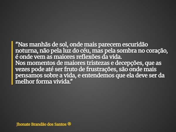 "Nas manhãs de sol, onde mais parecem escuridão noturna, não pela luz do céu, mas pela sombra no coração, é onde vem as maiores reflexões da vida. Nos mome... Frase de Jhonate Brandão dos Santos.