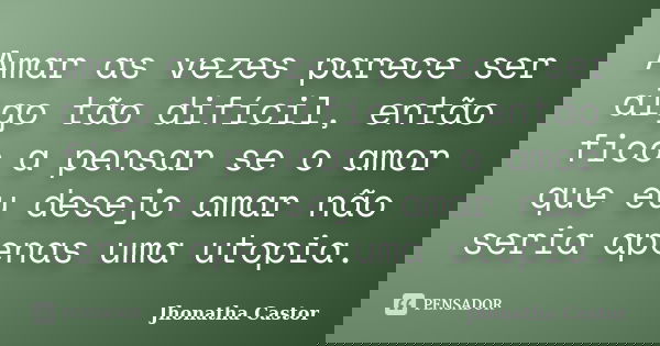 Amar as vezes parece ser algo tão difícil, então fico a pensar se o amor que eu desejo amar não seria apenas uma utopia.... Frase de Jhonatha Castor.