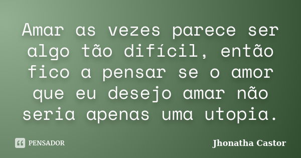 Amar as vezes parece ser algo tão difícil, então fico a pensar se o amor que eu desejo amar não seria apenas uma utopia.... Frase de Jhonatha Castor.