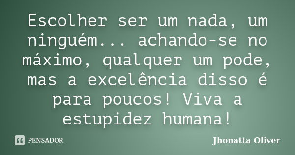 Escolher ser um nada, um ninguém... achando-se no máximo, qualquer um pode, mas a excelência disso é para poucos! Viva a estupidez humana!... Frase de Jhonatta Oliver.