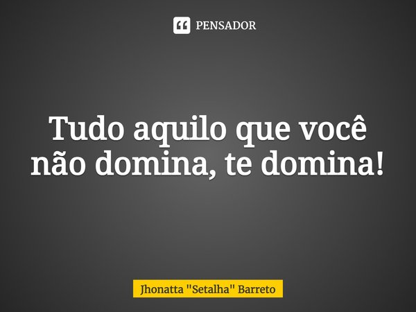 ⁠Tudo aquilo que você não domina, te domina!... Frase de Jhonatta 