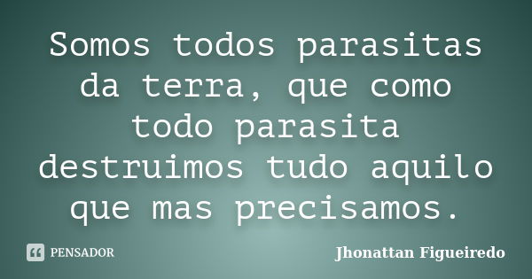 Somos todos parasitas da terra, que como todo parasita destruimos tudo aquilo que mas precisamos.... Frase de Jhonattan Figueiredo.