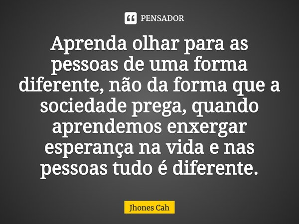 ⁠Aprenda olhar para as pessoas de uma forma diferente, não da forma que a sociedade prega, quando aprendemos enxergar esperança na vida e nas pessoas tudo é dif... Frase de Jhones Cah.