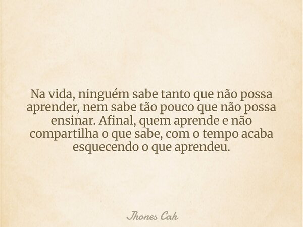 Na vida, ninguém sabe tanto que não possa aprender, nem sabe tão pouco que não possa ensinar. Afinal, quem aprende e não compartilha o que sabe, com o tempo aca... Frase de Jhones Cah.