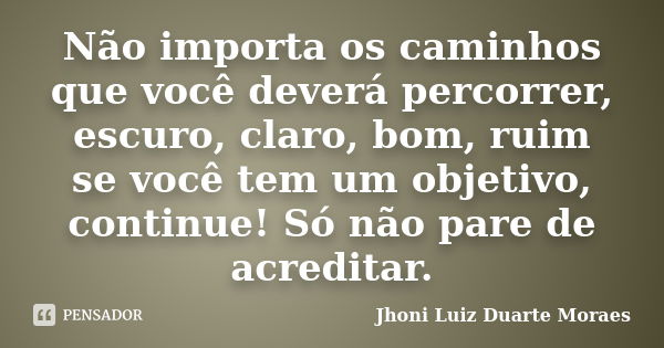 Não importa os caminhos que você deverá percorrer, escuro, claro, bom, ruim se você tem um objetivo, continue! Só não pare de acreditar.... Frase de Jhoni Luiz Duarte Moraes.