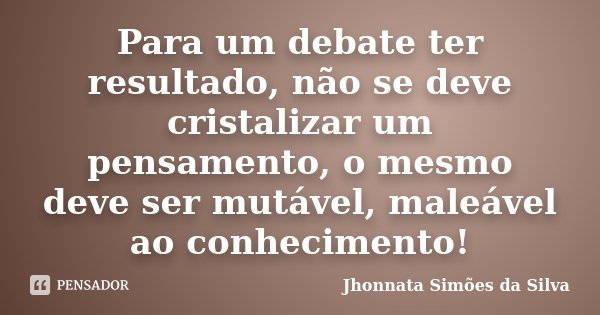 Para um debate ter resultado, não se deve cristalizar um pensamento, o mesmo deve ser mutável, maleável ao conhecimento!... Frase de Jhonnata Simões da Silva.