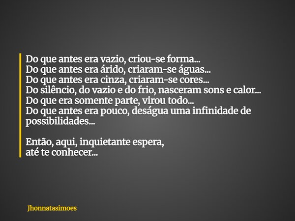 Do que antes era vazio, criou-se forma... Do que antes era árido, criaram-se águas... Do que antes era cinza, criaram-se cores... Do silêncio, do vazio e do fri... Frase de jhonnatasimoes.