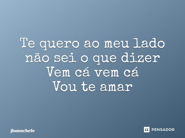 Te quero ao meu lado não sei o que dizer Vem cá vem cá Vou te amar... Frase de jhonnchefe.