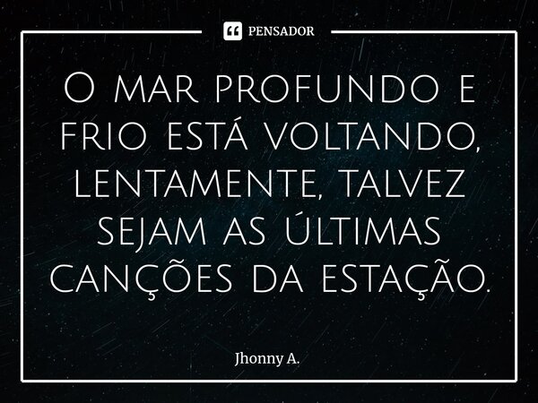 ⁠O mar profundo e frio está voltando, lentamente, talvez sejam as últimas canções da estação.... Frase de Jhonny A..