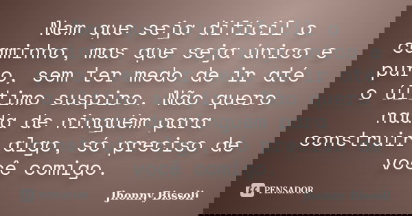 Nem que seja difícil o caminho, mas que seja único e puro, sem ter medo de ir até o último suspiro. Não quero nada de ninguém para construir algo, só preciso de... Frase de Jhonny Bissoli.