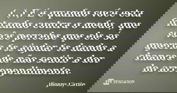 (..) E é quando você esta lutando contra o medo, que você percebe que ele só queria te ajudar te dando a chance de não sentir a dor do arrependimento.... Frase de Jhonny Carlos.