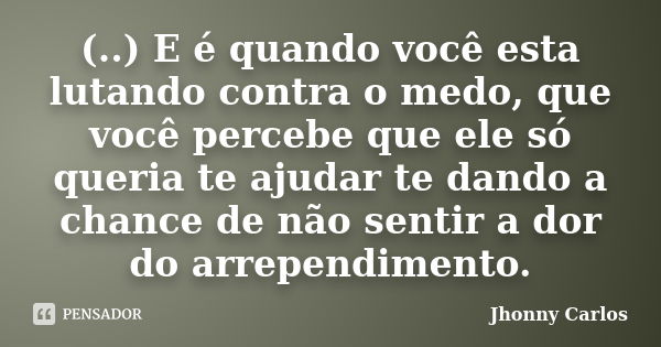 (..) E é quando você esta lutando contra o medo, que você percebe que ele só queria te ajudar te dando a chance de não sentir a dor do arrependimento.... Frase de Jhonny Carlos.