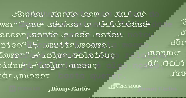 Sonhou tanto com o tal do "amor" que deixou a felicidade passar perto e não notou. Burrice? É, muita mesmo.. porque "amor" é algo relativo, ... Frase de Jhonny Carlos.