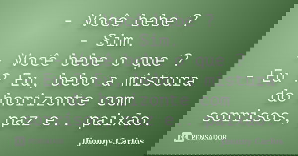 - Você bebe ? - Sim. - Você bebe o que ? - Eu ? Eu, bebo a mistura do horizonte com sorrisos, paz e.. paixão.... Frase de Jhonny Carlos.
