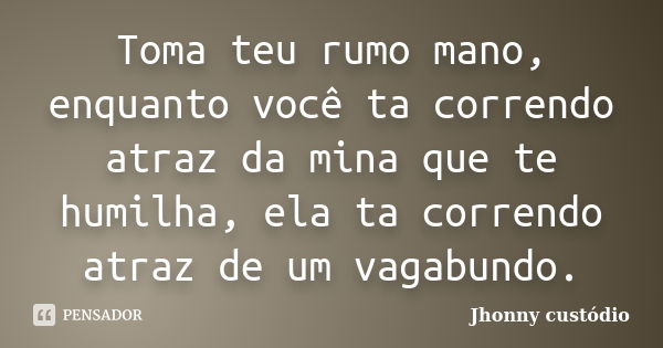 Toma teu rumo mano, enquanto você ta correndo atraz da mina que te humilha, ela ta correndo atraz de um vagabundo.... Frase de Jhonny custódio.