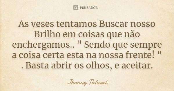 As veses tentamos Buscar nosso Brilho em coisas que não enchergamos.. " Sendo que sempre a coisa certa esta na nossa frente! " . Basta abrir os olhos,... Frase de Jhonny Tafarel.