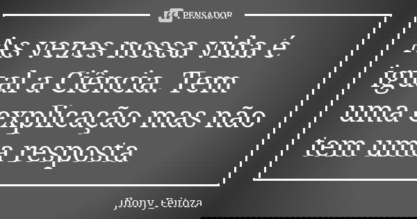 As vezes nossa vida é igual a Ciência. Tem uma explicação mas não tem uma resposta... Frase de Jhony_Feitoza.
