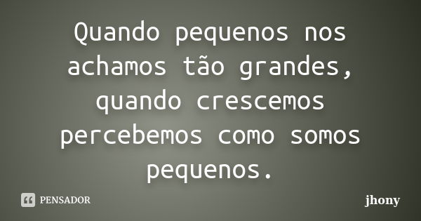 Quando pequenos nos achamos tão grandes, quando crescemos percebemos como somos pequenos.... Frase de Jhony.