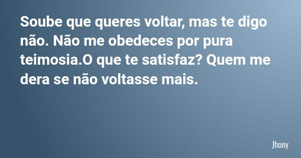 Soube que queres voltar, mas te digo não. Não me obedeces por pura teimosia.O que te satisfaz? Quem me dera se não voltasse mais.... Frase de Jhony.
