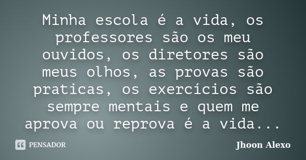 Minha escola é a vida, os professores são os meu ouvidos, os diretores são meus olhos, as provas são praticas, os exercícios são sempre mentais e quem me aprova... Frase de Jhoon Alexo.