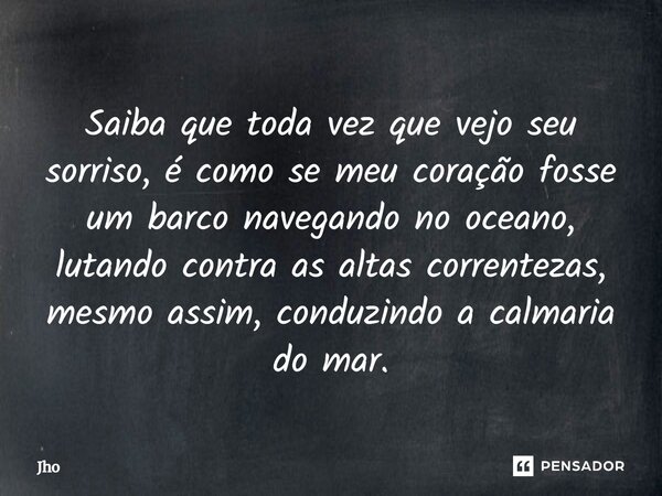 Saiba que toda vês que que vejo seu sorriso,e como meu coração fosse um barco navegando no oceano lutando contra as altas correntezas mesmo Asim conduzindo a ca... Frase de Jho.