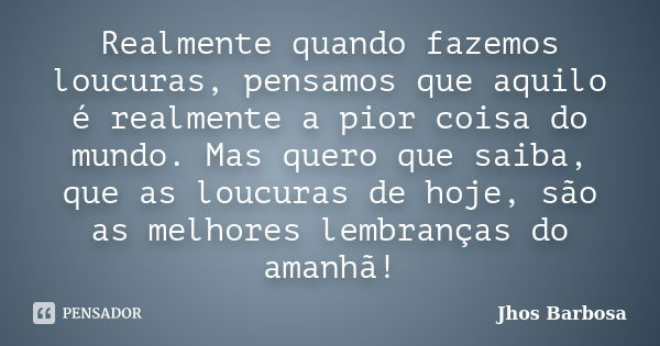 Realmente quando fazemos loucuras, pensamos que aquilo é realmente a pior coisa do mundo. Mas quero que saiba, que as loucuras de hoje, são as melhores lembranç... Frase de Jhos Barbosa.