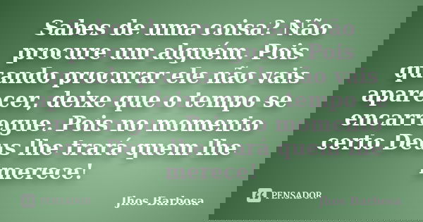Sabes de uma coisa? Não procure um alguém. Pois quando procurar ele não vais aparecer, deixe que o tempo se encarregue. Pois no momento certo Deus lhe trará que... Frase de Jhos Barbosa.