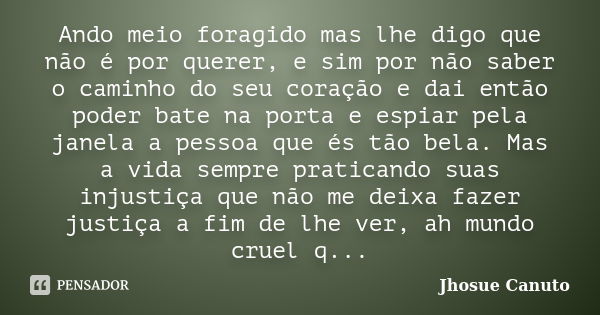 Ando meio foragido mas lhe digo que não é por querer, e sim por não saber o caminho do seu coração e dai então poder bate na porta e espiar pela janela a pessoa... Frase de Jhosue Canuto.