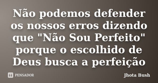 Não podemos defender os nossos erros dizendo que "Não Sou Perfeito" porque o escolhido de Deus busca a perfeição... Frase de Jhota Bush.