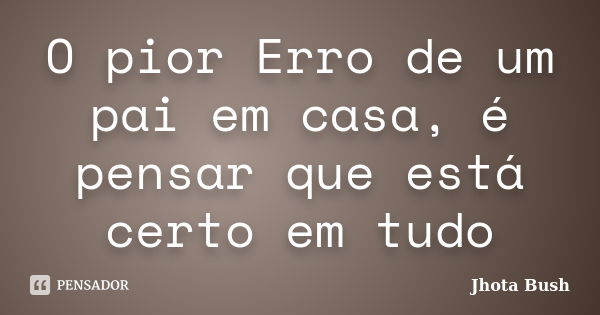 O pior Erro de um pai em casa, é pensar que está certo em tudo... Frase de Jhota Bush.