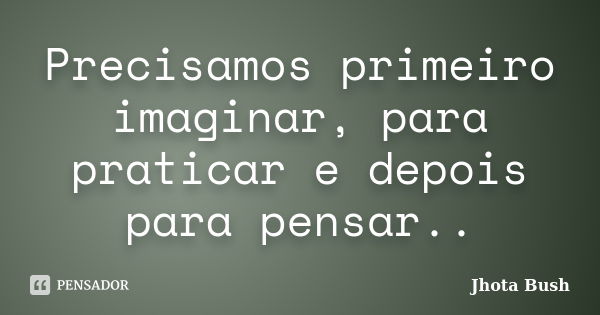 Precisamos primeiro imaginar, para praticar e depois para pensar..... Frase de Jhota Bush.