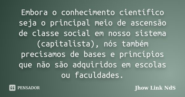 Embora o conhecimento científico seja o principal meio de ascensão de classe social em nosso sistema (capitalista), nós também precisamos de bases e princípios ... Frase de Jhow Link NdS.
