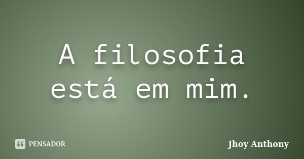 A filosofia está em mim.... Frase de Jhoy Anthony.