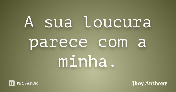 A sua loucura parece com a minha.... Frase de Jhoy Anthony.