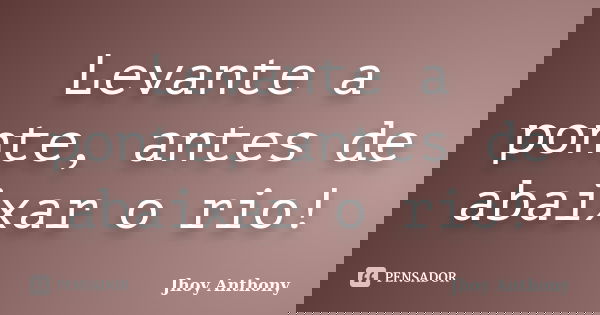 Levante a ponte, antes de abaixar o rio!... Frase de Jhoy Anthony.