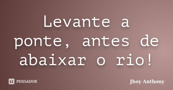 Levante a ponte, antes de abaixar o rio!... Frase de Jhoy Anthony.