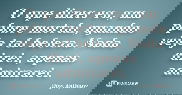 O que dizer eu, um pobre mortal, quando vejo tal beleza. Nada direi, apenas admirarei.... Frase de Jhoy Anthony.